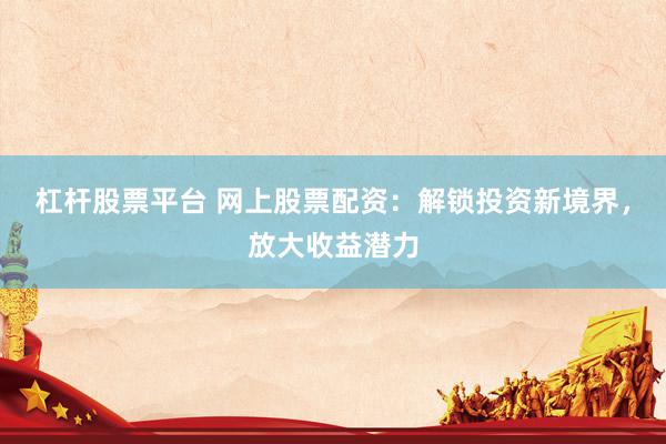 杠杆股票平台 网上股票配资：解锁投资新境界，放大收益潜力
