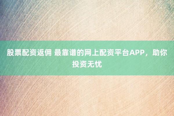 股票配资返佣 最靠谱的网上配资平台APP，助你投资无忧