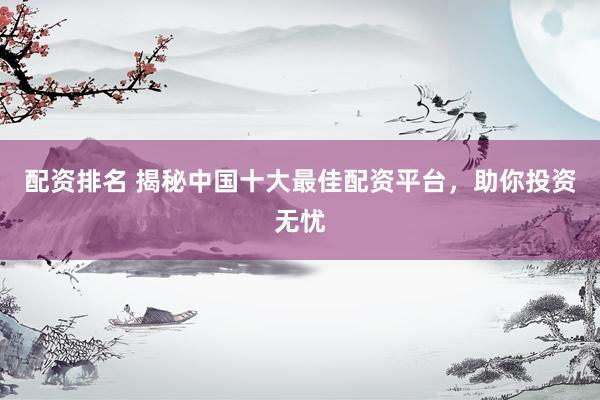 配资排名 揭秘中国十大最佳配资平台，助你投资无忧