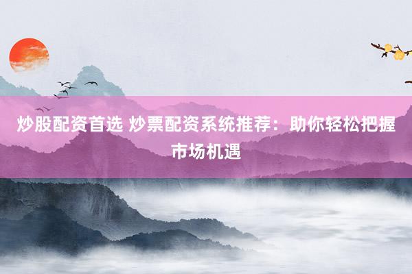炒股配资首选 炒票配资系统推荐：助你轻松把握市场机遇