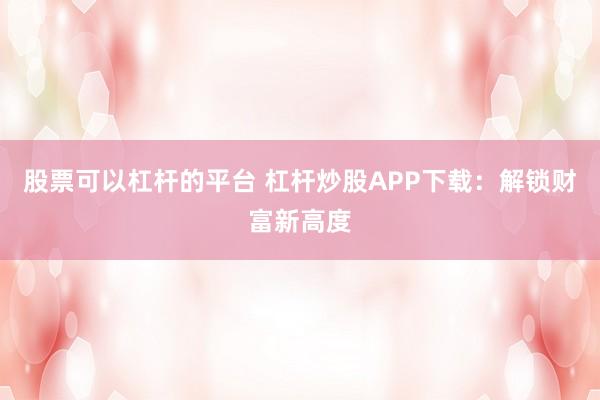 股票可以杠杆的平台 杠杆炒股APP下载：解锁财富新高度