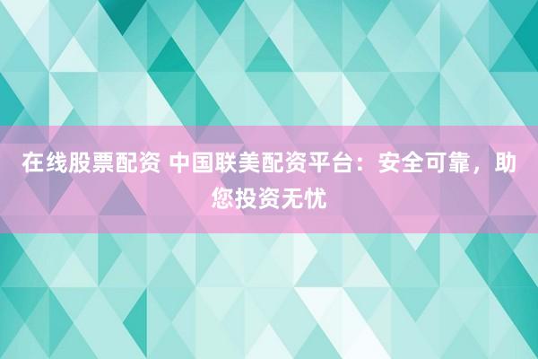 在线股票配资 中国联美配资平台：安全可靠，助您投资无忧