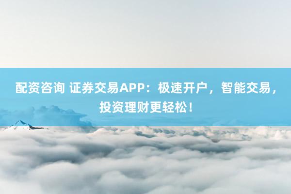 配资咨询 证券交易APP：极速开户，智能交易，投资理财更轻松！