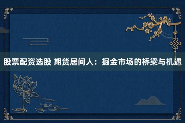 股票配资选股 期货居间人：掘金市场的桥梁与机遇