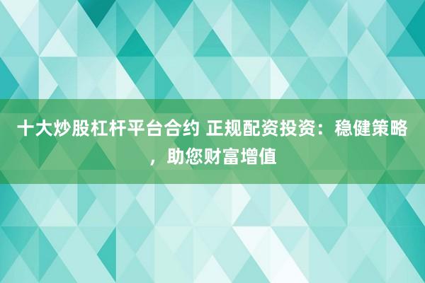 十大炒股杠杆平台合约 正规配资投资：稳健策略，助您财富增值