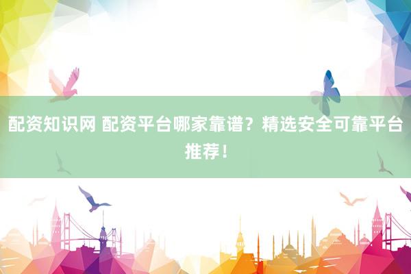 配资知识网 配资平台哪家靠谱？精选安全可靠平台推荐！