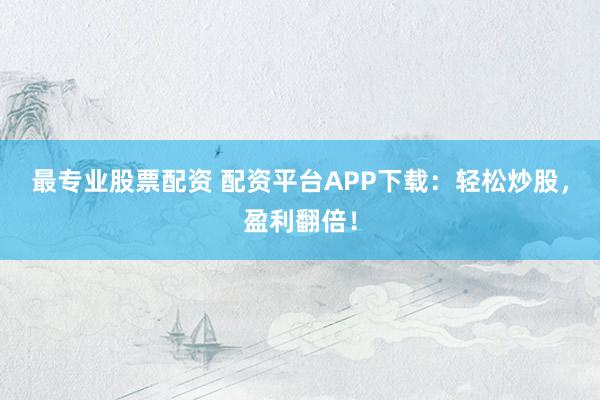 最专业股票配资 配资平台APP下载：轻松炒股，盈利翻倍！