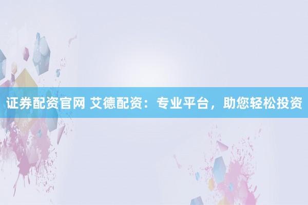 证券配资官网 艾德配资：专业平台，助您轻松投资