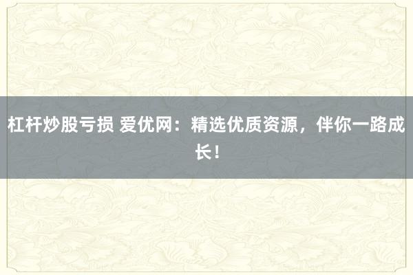 杠杆炒股亏损 爱优网：精选优质资源，伴你一路成长！