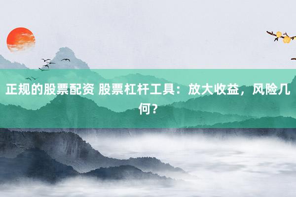 正规的股票配资 股票杠杆工具：放大收益，风险几何？