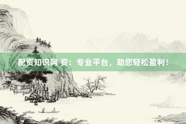 配资知识网 资：专业平台，助您轻松盈利！