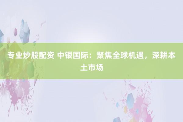 专业炒股配资 中银国际：聚焦全球机遇，深耕本土市场
