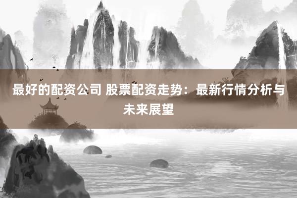 最好的配资公司 股票配资走势：最新行情分析与未来展望