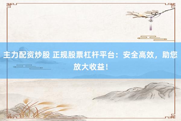 主力配资炒股 正规股票杠杆平台：安全高效，助您放大收益！