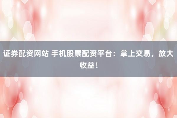 证券配资网站 手机股票配资平台：掌上交易，放大收益！