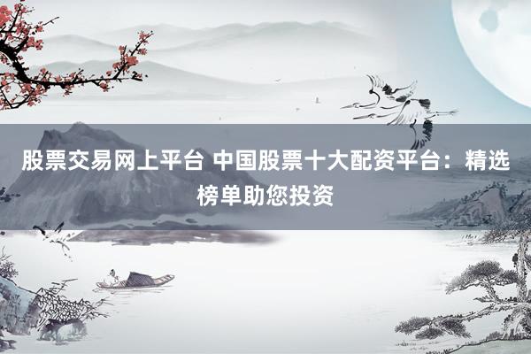 股票交易网上平台 中国股票十大配资平台：精选榜单助您投资