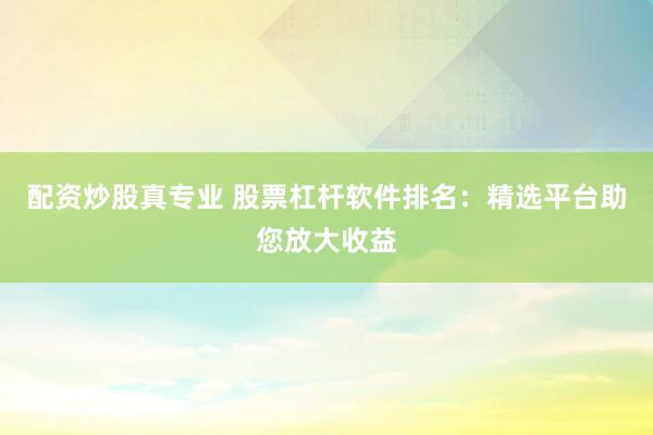 配资炒股真专业 股票杠杆软件排名：精选平台助您放大收益