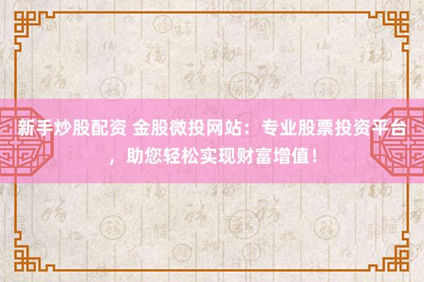新手炒股配资 金股微投网站：专业股票投资平台，助您轻松实现财富增值！