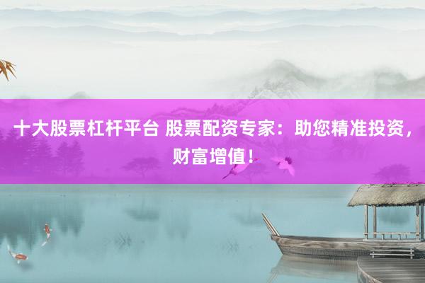 十大股票杠杆平台 股票配资专家：助您精准投资，财富增值！