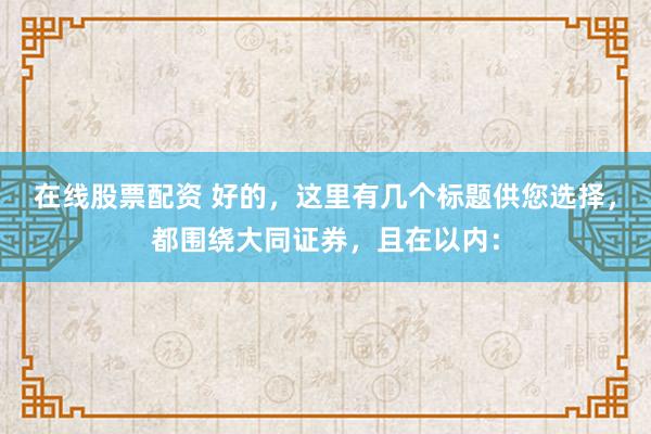 在线股票配资 好的，这里有几个标题供您选择，都围绕大同证券，且在以内：