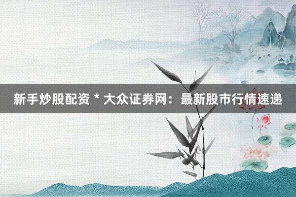 新手炒股配资 * 大众证券网：最新股市行情速递