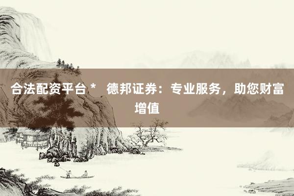 合法配资平台 *   德邦证券：专业服务，助您财富增值