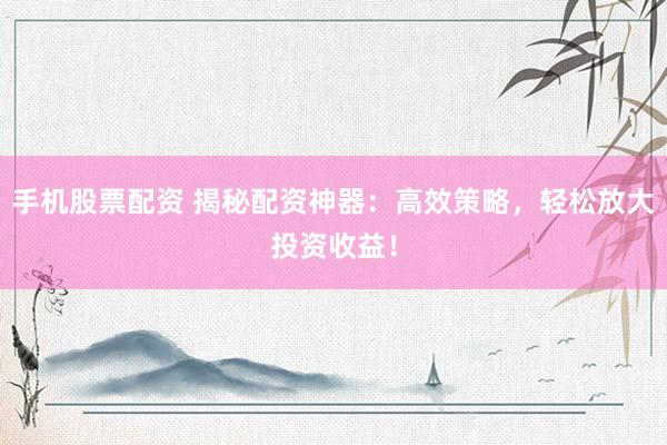 手机股票配资 揭秘配资神器：高效策略，轻松放大投资收益！