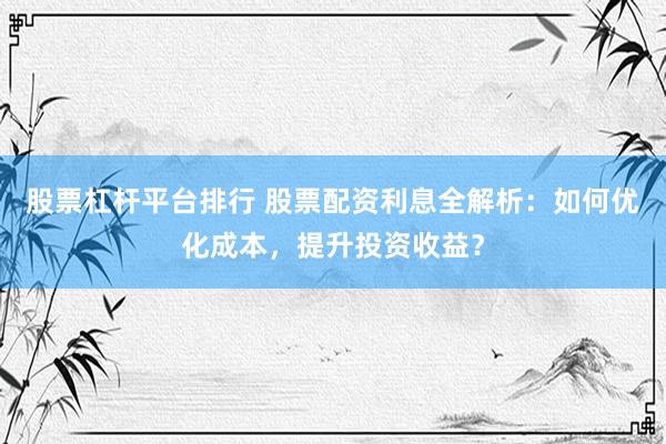 股票杠杆平台排行 股票配资利息全解析：如何优化成本，提升投资收益？
