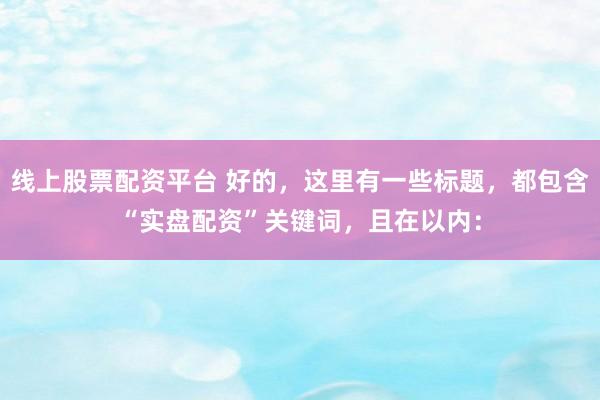 线上股票配资平台 好的，这里有一些标题，都包含“实盘配资”关键词，且在以内：