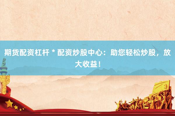 期货配资杠杆 * 配资炒股中心：助您轻松炒股，放大收益！