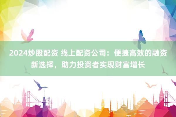 2024炒股配资 线上配资公司：便捷高效的融资新选择，助力投资者实现财富增长