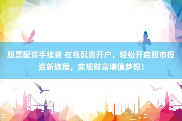 股票配资手续费 在线配资开户，轻松开启股市投资新旅程，实现财富增值梦想！