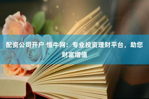 配资公司开户 恒牛网：专业投资理财平台，助您财富增值