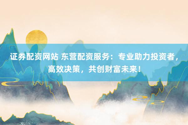 证券配资网站 东营配资服务：专业助力投资者，高效决策，共创财富未来！