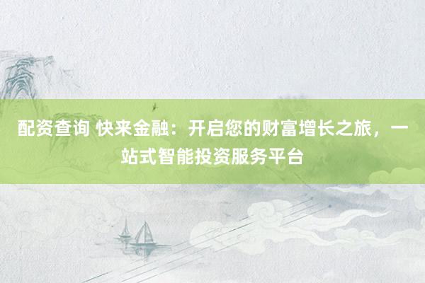 配资查询 快来金融：开启您的财富增长之旅，一站式智能投资服务平台