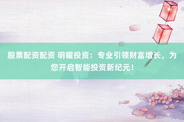 股票配资配资 明曜投资：专业引领财富增长，为您开启智能投资新纪元！