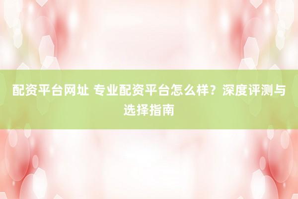 配资平台网址 专业配资平台怎么样？深度评测与选择指南