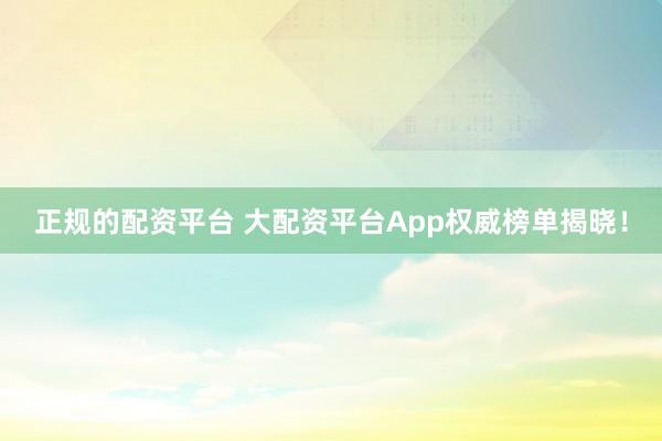 正规的配资平台 大配资平台App权威榜单揭晓！