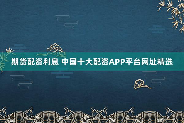 期货配资利息 中国十大配资APP平台网址精选
