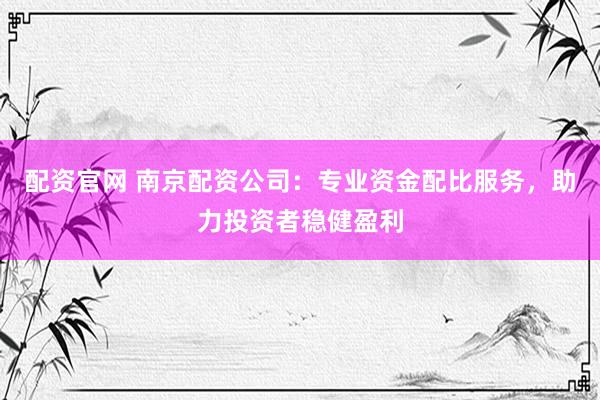 配资官网 南京配资公司：专业资金配比服务，助力投资者稳健盈利