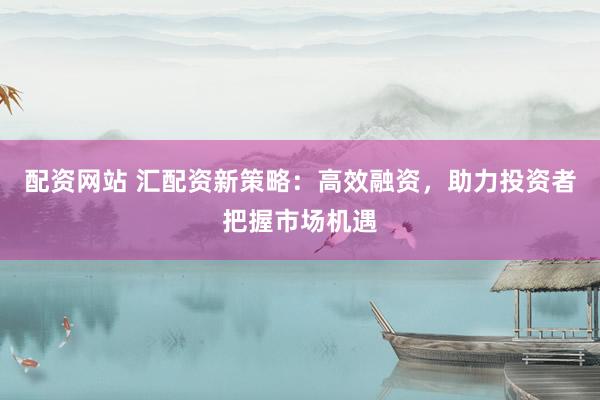 配资网站 汇配资新策略：高效融资，助力投资者把握市场机遇