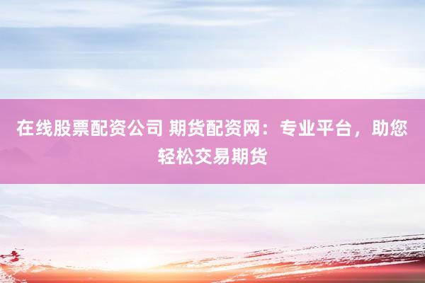 在线股票配资公司 期货配资网：专业平台，助您轻松交易期货