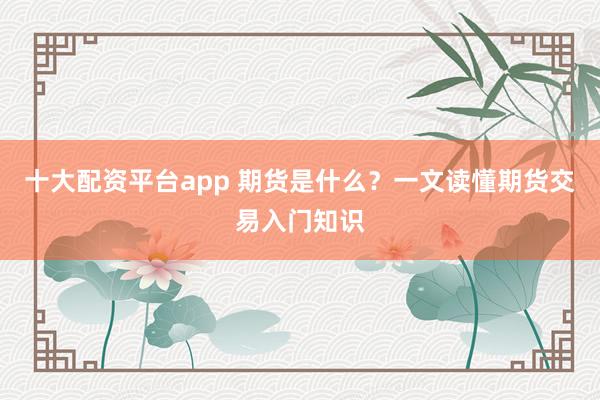 十大配资平台app 期货是什么？一文读懂期货交易入门知识