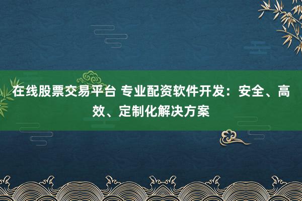 在线股票交易平台 专业配资软件开发：安全、高效、定制化解决方案