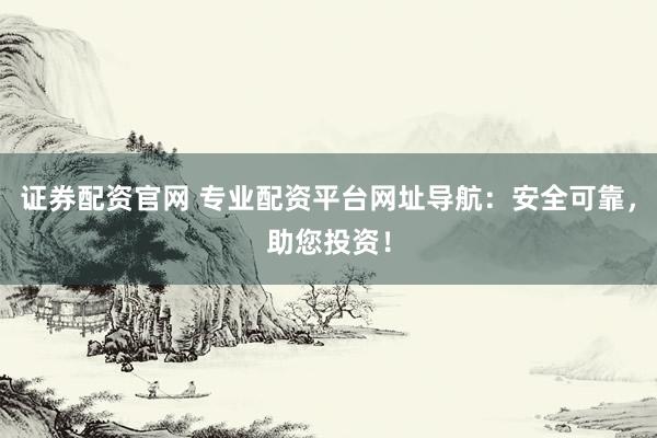 证券配资官网 专业配资平台网址导航：安全可靠，助您投资！