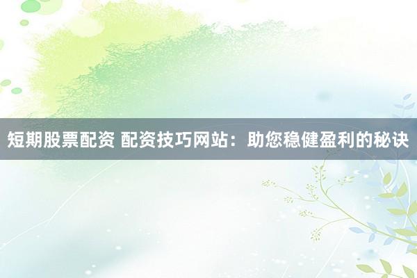 短期股票配资 配资技巧网站：助您稳健盈利的秘诀