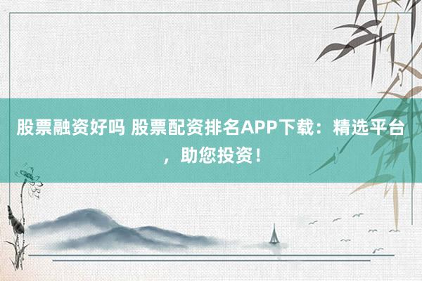 股票融资好吗 股票配资排名APP下载：精选平台，助您投资！
