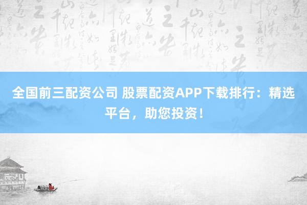 全国前三配资公司 股票配资APP下载排行：精选平台，助您投资！