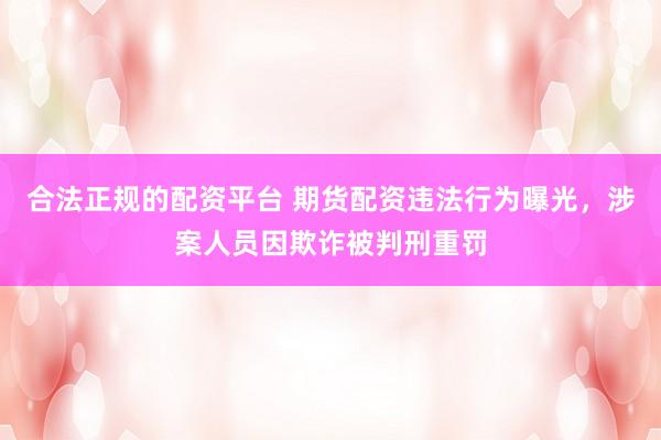 合法正规的配资平台 期货配资违法行为曝光，涉案人员因欺诈被判刑重罚