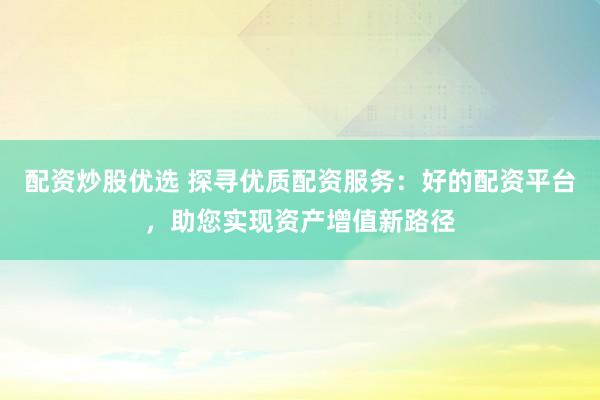 配资炒股优选 探寻优质配资服务：好的配资平台，助您实现资产增值新路径